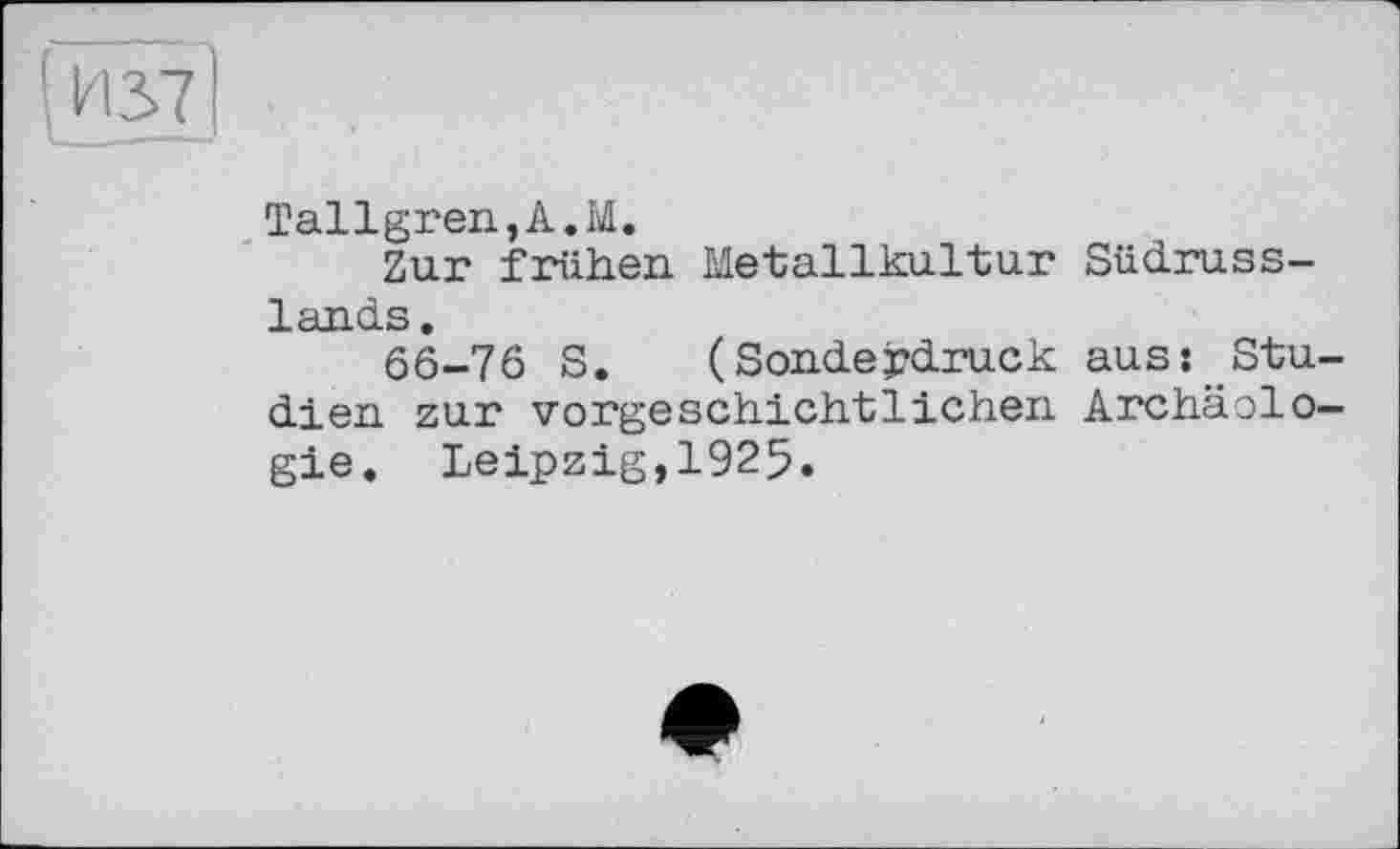 ﻿и 37
Tallgren,A.M.
Zur frühen Metallkultur Südrusslands.
66-76 S. (Sonderdruck aus: Studien zur vorgeschichtlichen Archäologie. Leipzig,1925.